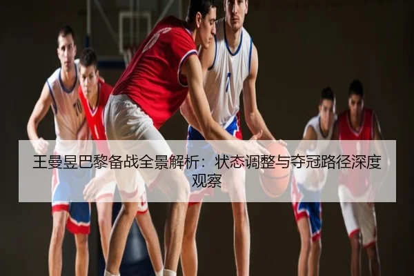 王曼昱巴黎备战全景解析：状态调整与夺冠路径深度观察