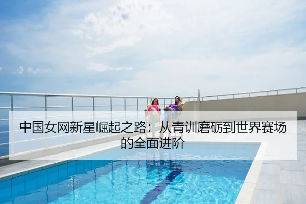 中国女网新星崛起之路：从青训磨砺到世界赛场的全面进阶