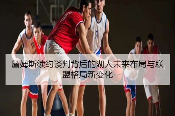 詹姆斯续约谈判背后的湖人未来布局与联盟格局新变化