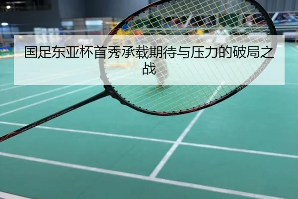 国足东亚杯首秀承载期待与压力的破局之战