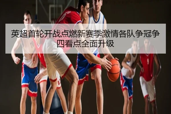 英超首轮开战点燃新赛季激情各队争冠争四看点全面升级