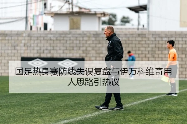 国足热身赛防线失误复盘与伊万科维奇用人思路引热议