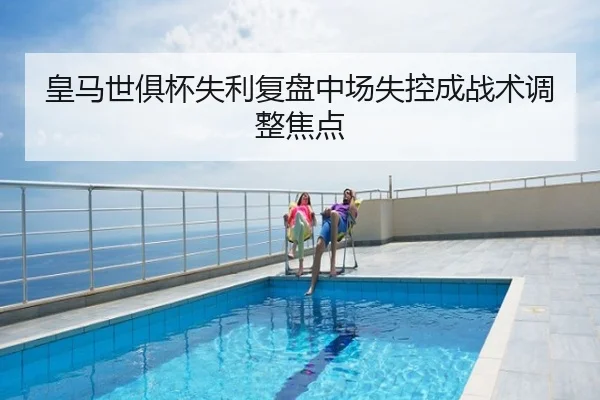 皇马世俱杯失利复盘中场失控成战术调整焦点