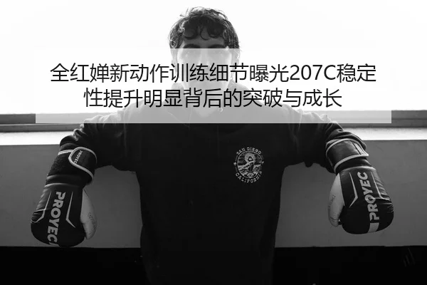 全红婵新动作训练细节曝光207C稳定性提升明显背后的突破与成长
