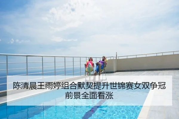 陈清晨王雨婷组合默契提升世锦赛女双争冠前景全面看涨