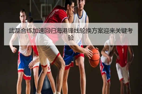 武磊合练加速回归海港锋线轮换方案迎来关键考验