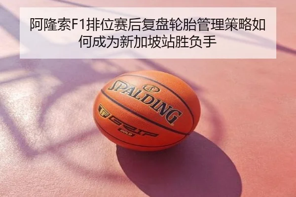 阿隆索F1排位赛后复盘轮胎管理策略如何成为新加坡站胜负手