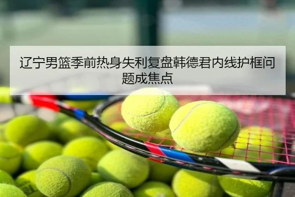 辽宁男篮季前热身失利复盘韩德君内线护框问题成焦点