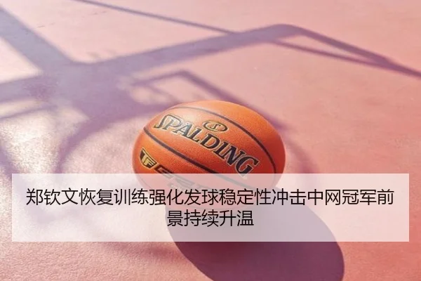 郑钦文恢复训练强化发球稳定性冲击中网冠军前景持续升温